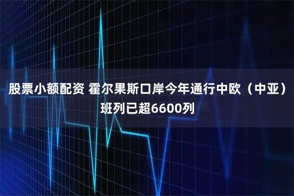 股票小额配资 霍尔果斯口岸今年通行中欧（中亚）班列已超6600列