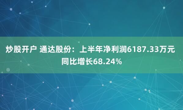 炒股开户 通达股份：上半年净利润6187.33万元 同比增长68.24%