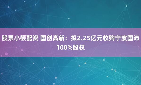 股票小额配资 国创高新：拟2.25亿元收购宁波国沛100%股权