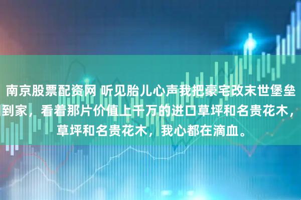 南京股票配资网 听见胎儿心声我把豪宅改末世堡垒 林婉陆承洲 回到家，看着那片价值上千万的进口草坪和名贵花木，我心都在滴血。