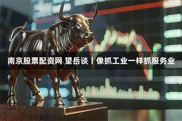 南京股票配资网 望岳谈丨像抓工业一样抓服务业