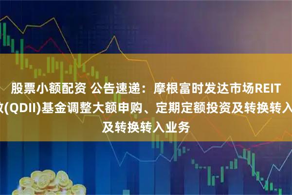 股票小额配资 公告速递：摩根富时发达市场REITs指数(QDII)基金调整大额申购、定期定额投资及转换转入业务