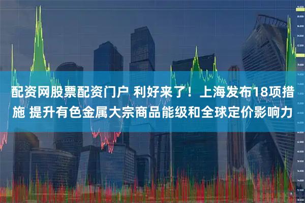 配资网股票配资门户 利好来了！上海发布18项措施 提升有色金属大宗商品能级和全球定价影响力