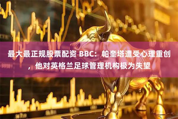 最大最正规股票配资 BBC：帕奎塔遭受心理重创，他对英格兰足球管理机构极为失望