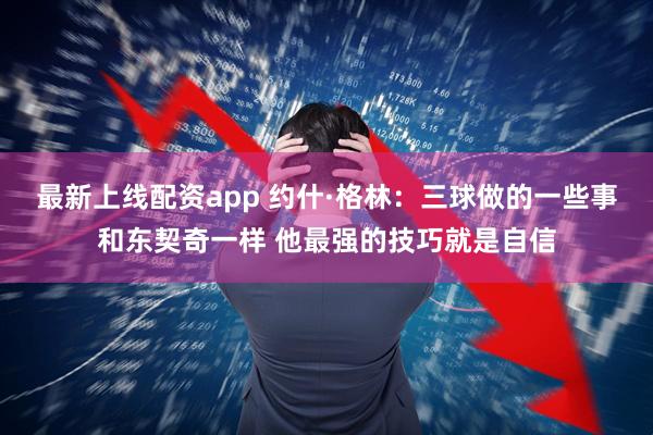 最新上线配资app 约什·格林：三球做的一些事和东契奇一样 他最强的技巧就是自信