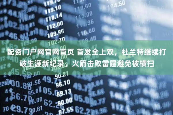 配资门户网官网首页 首发全上双，杜兰特继续打破生涯新纪录，火箭击败雷霆避免被横扫