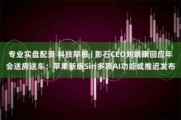 专业实盘配资 科技早报 | 影石CEO刘靖康回应年会送房送车；苹果新版Siri多项AI功能或推迟发布