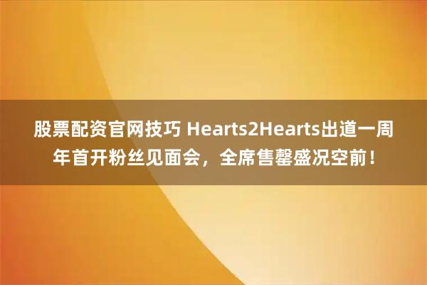 股票配资官网技巧 Hearts2Hearts出道一周年首开粉丝见面会，全席售罄盛况空前！