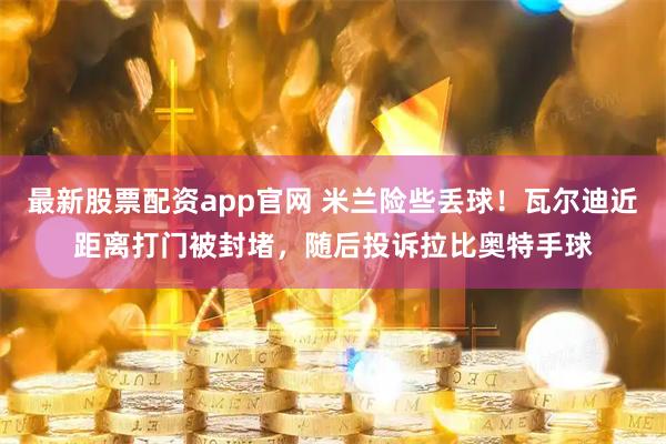 最新股票配资app官网 米兰险些丢球！瓦尔迪近距离打门被封堵，随后投诉拉比奥特手球