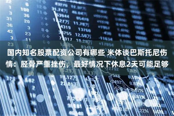 国内知名股票配资公司有哪些 米体谈巴斯托尼伤情：胫骨严重挫伤，最好情况下休息2天可能足够