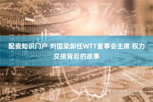 配资知识门户 刘国梁卸任WTT董事会主席 权力交接背后的故事