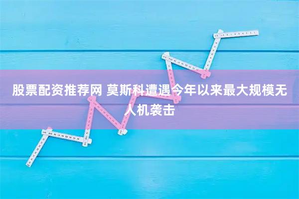 股票配资推荐网 莫斯科遭遇今年以来最大规模无人机袭击