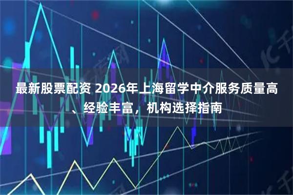 最新股票配资 2026年上海留学中介服务质量高、经验丰富，机构选择指南