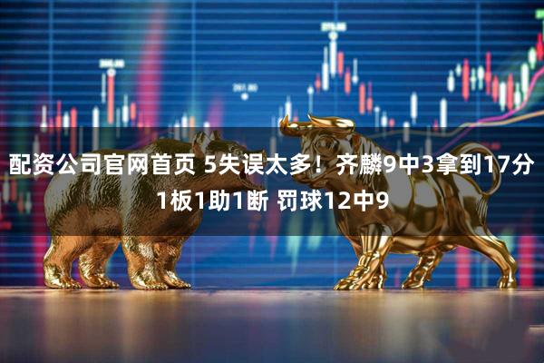 配资公司官网首页 5失误太多！齐麟9中3拿到17分1板1助1断 罚球12中9